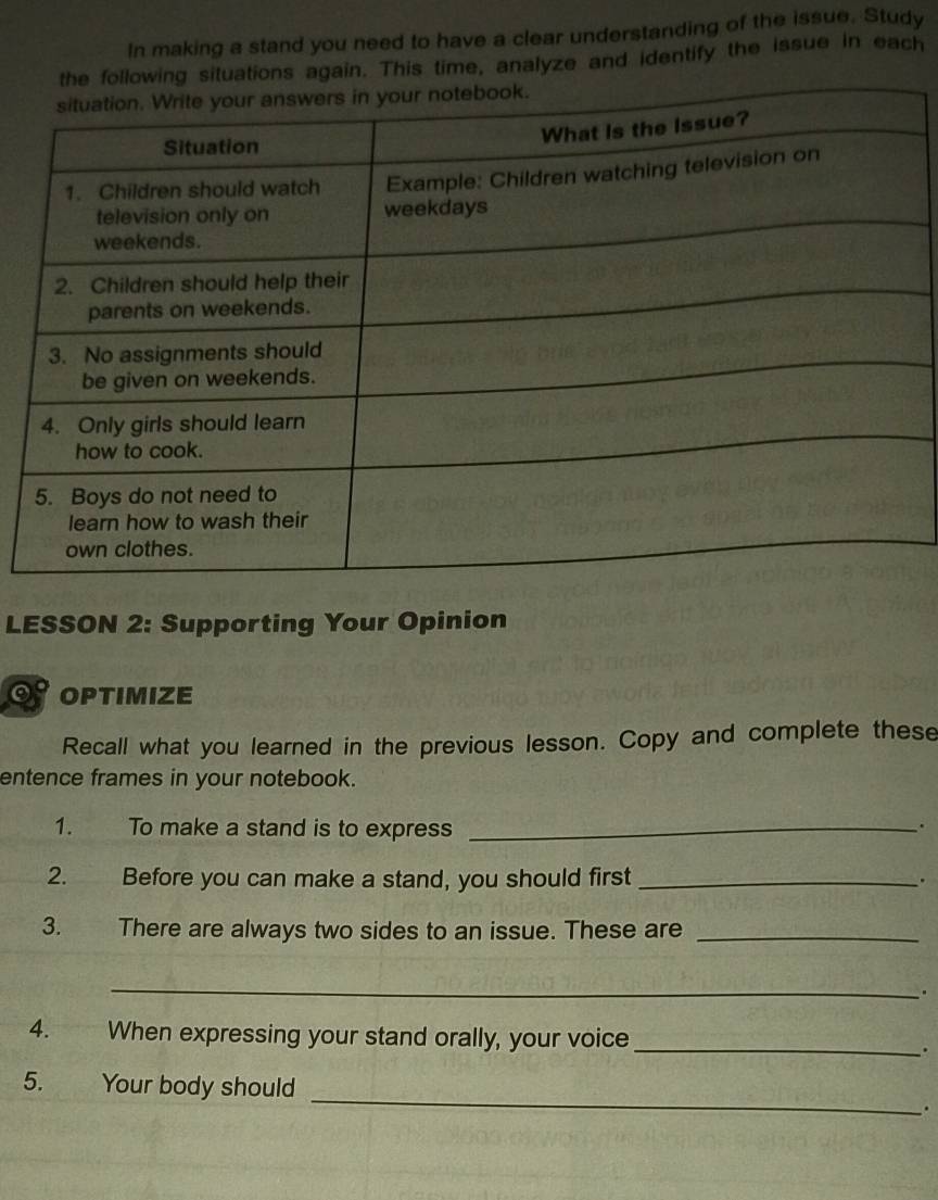 In making a stand you need to have a clear understanding of the issue. Study 
situations again. This time, analyze and identify the issue in each 
LESSON 2: Supporting Your Opinion 
OPTIMIZE 
Recall what you learned in the previous lesson. Copy and complete these 
entence frames in your notebook. 
1. To make a stand is to express_ 
. 
2. Before you can make a stand, you should first_ . 
3. There are always two sides to an issue. These are_ 
_ 
. 
4. When expressing your stand orally, your voice _. 
_ 
5. Your body should 
.