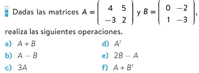 Dadas las matrices A=beginpmatrix 4&5 -3&2endpmatrix y B=beginpmatrix 0&-2 1&-3endpmatrix , 
realiza las siguientes operaciones. 
a) A+B d) A^T
b) A-B e) 2B-A
c 3A f) A+B^T