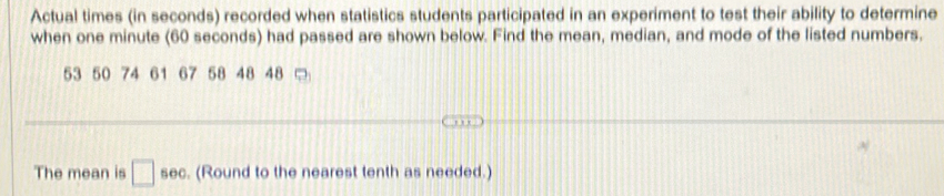 Actual times (in seconds) recorded when statistics students participated in an experiment to test their ability to determine 
when one minute (60 seconds) had passed are shown below. Find the mean, median, and mode of the listed numbers.
53 50 74 61 67 58 48 48
The mean is □ sec. (Round to the nearest tenth as needed.)