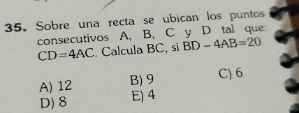 Sobre una recta se ubican los puntos
consecutivos A, B, C y D tal que:
CD=4AC. Calcula BC, si BD-4AB=20
A) 12 B) 9 C) 6
D) 8 E) 4