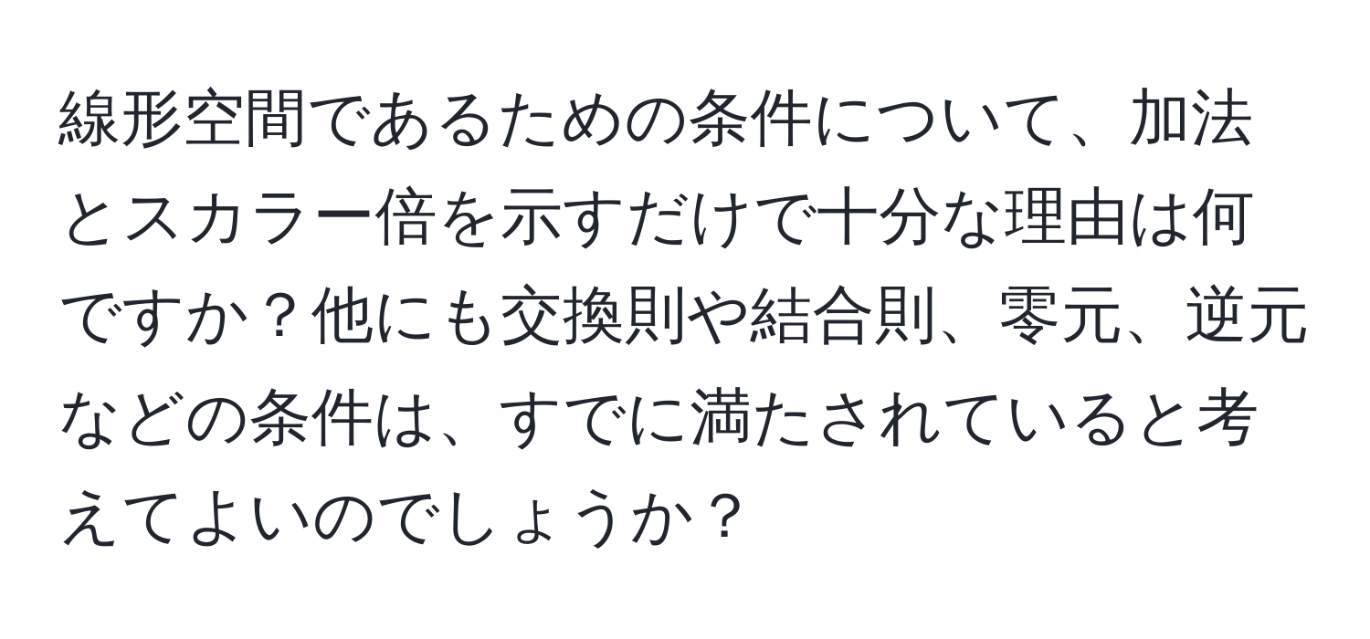 線形空間であるための条件について、加法とスカラー倍を示すだけで十分な理由は何ですか？他にも交換則や結合則、零元、逆元などの条件は、すでに満たされていると考えてよいのでしょうか？