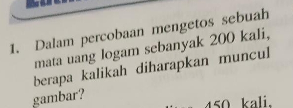 Dalam percobaan mengetos sebuah 
mata uang logam sebanyak 200 kali, 
berapa kalikah diharapkan muncul 
gambar?
450 kali.