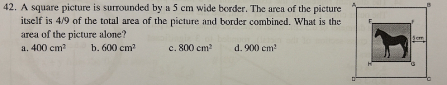 A square picture is surrounded by a 5 cm wide border. The area of the picture
itself is 4/9 of the total area of the picture and border combined. What is the
area of the picture alone?
a. 400cm^2 b. 600cm^2 c. 800cm^2 d. 900cm^2