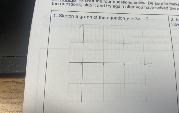 swer the four questions below. Be sure to make 
the questions, skip it and try again after you have solved the c 
1. Sketch a graph of the equation y=3x-2. 2. A 
Hov