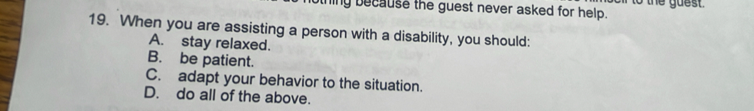 to the guest.
ling because the guest never asked for help.
19. When you are assisting a person with a disability, you should:
A. stay relaxed.
B. be patient.
C. adapt your behavior to the situation.
D. do all of the above.