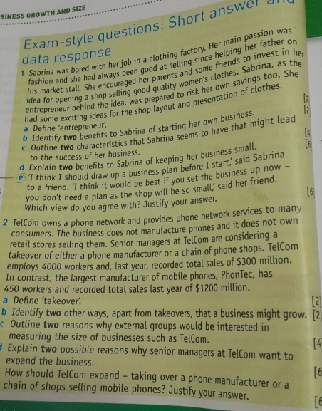 SINESS GROWTH AND SIZE 
Exam-style questions: Short answer a 
1 Sabrina was bored with her job in a clothing factory. Her main passion was 
data response 
fashion and she had always been good at selling since helping her father or 
his market stall. She encouraged her parents and some friends to invest in he 
idea for opening a shop selling good quality women's clothes. Sabrina, as the 
entrepreneur behind the idea, was prepared to risk her own savings too. She 
[2 
had some exciting ideas for the shop layout and presentation of clothes 
b Identify two benefits to Sabrina of starting her own business. [; 
a Define 'entrepreneur’. 
[4 
c Outline two characteristics that Sabrina seems to have that might lead 
to the success of her business. 
d Explain two benefts to Sabrina of keeping her business small. 16 
e ‘I think I should draw up a business plan before I start,’ said Sabrina 
to a friend. 'I think it would be best if you set the business up now - 
you don’t need a plan as the shop will be so small, said her friend. 
「6 
Which view do you agree with? Justify your answer. 
2 TelCom owns a phone network and provides phone network services to many 
consumers. The business does not manufacture phones and it does not own 
retail stores selling them. Senior managers at TelCom are considering a 
takeover of either a phone manufacturer or a chain of phone shops. TelCom 
employs 4000 workers and, last year, recorded total sales of $300 million. 
In contrast, the largest manufacturer of mobile phones, PhonTec, has
450 workers and recorded total sales last year of $1200 million. 
a Define ‘takeover’. 
[2 
b Identify two other ways, apart from takeovers, that a business might grow. [2 
c Outline two reasons why external groups would be interested in 
measuring the size of businesses such as TelCom. 
Explain two possible reasons why senior managers at TelCom want to 
expand the business. 
16 
How should TelCom expand - taking over a phone manufacturer or a 
chain of shops selling mobile phones? Justify your answer.