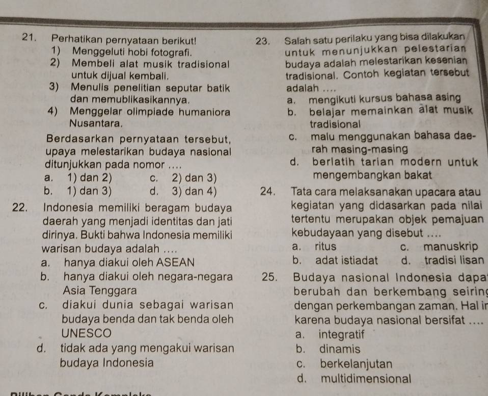 Perhatikan pernyataan berikut! 23. Salah satu perilaku yang bisa dilakukan
1) Menggeluti hobi fotografi. untuk menunjukkan pelestaria 
2) Membeli alat musik tradisional budaya adalah melestarikan kesenian
untuk dijual kembali. tradisional. Contoh kegiatan tersebut
3) Menulis penelitian seputar batik adalah ....
dan memublikasikannya. a. mengikuti kursus bahasa asing
4) Menggelar olimpiade humaniora b. belajar memainkan alat musik
Nusantara. tradisional
Berdasarkan pernyataan tersebut, c. malu menggunakan bahasa dae-
upaya melestarikan budaya nasional rah masing-masing
ditunjukkan pada nomor .... d. berlatih tarian modern untuk
a. 1) dan 2) c. 2) dan 3) mengembangkan bakat
b. 1) dan 3) d. 3) dan 4) 24. Tata cara melaksanakan upacara atau
22. Indonesia memiliki beragam budaya kegiatan yang didasarkan pada nilai 
daerah yang menjadi identitas dan jati tertentu merupakan objek pemajuan
dirinya. Bukti bahwa Indonesia memiliki kebudayaan yang disebut ....
warisan budaya adalah .... a. ritus c. manuskrip
a. hanya diakui oleh ASEAN b. adat istiadat d. tradisi lisan
b. hanya diakui oleh negara-negara 25. Budaya nasional Indonesia dapa
Asia Tenggara berubah dan berkembang seiring
c. diakui dunia sebagai warisan dengan perkembangan zaman. Hal in
budaya benda dan tak benda oleh karena budaya nasional bersifat ....
UNESCO a. integratif
d. tidak ada yang mengakui warisan b. dinamis
budaya Indonesia c. berkelanjutan
d. multidimensional