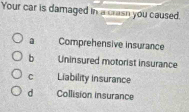 Your car is damaged in a crasn you caused.
a Comprehensive insurance
b Uninsured motorist insurance
C Liability insurance
d Collision insurance