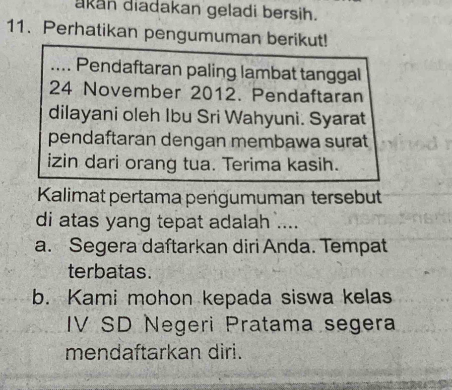 akan diadakan geladi bersih. 
11. Perhatikan pengumuman berikut! 
.... Pendaftaran paling lambat tanggal 
24 November 2012. Pendaftaran 
dilayani oleh Ibu Sri Wahyuni. Syarat 
pendaftaran dengan membawa surat 
izin dari orang tua. Terima kasih. 
Kalimat pertama pengumuman tersebut 
di atas yang tepat adalah .... 
a. Segera daſtarkan diri Anda. Tempat 
terbatas. 
b. Kami mohon kepada siswa kelas 
IV SD Negeri Pratama segera 
mendaftarkan diri.