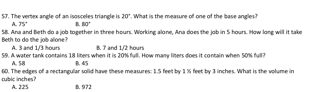 The vertex angle of an isosceles triangle is 20°. What is the measure of one of the base angles?
A. 75° B. 80°
58. Ana and Beth do a job together in three hours. Working alone, Ana does the job in 5 hours. How long will it take
Beth to do the job alone?
A. 3 and 1/3 hours B. 7 and 1/2 hours
59. A water tank contains 18 liters when it is 20% full. How many liters does it contain when 50% full?
A. 58 B. 45
60. The edges of a rectangular solid have these measures: 1.5 feet by 1 ½ feet by 3 inches. What is the volume in
cubic inches?
A. 225 B. 972