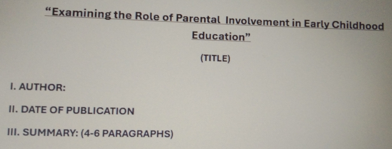 “Examining the Role of Parental Involvement in Early Childhood 
Education” 
(TITLE) 
I. AUTHOR: 
II. DATE OF PUBLICATION 
III. SUMMARY: (4-6 PARAGRAPHS)