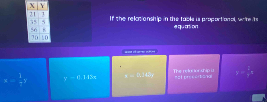 If the relationship in the table is proportional, write its
equation.
Select all correct options
The relationship is
x= 1/7 y
y=0.143x x=0.143y not proportional y= 1/7 x