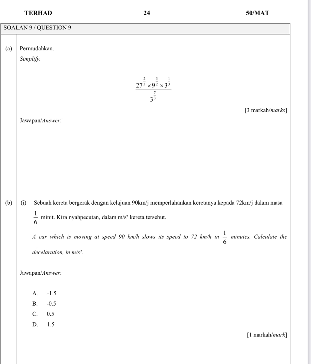 TERHAD 24 50/MAT
SOALAN 9 / QUESTION 9
(a) Permudahkan.
Simplify.
frac 27^(frac 2)3* 9^(frac 3)2* 3^(frac 1)33^(frac 7)3
[3 markah/marks]
Jawapan/Answer:
(b) (i) Sebuah kereta bergerak dengan kelajuan 90km/j memperlahankan keretanya kepada 72km/j dalam masa
 1/6  minit. Kira nyahpecutan, dalam m/s^2 kereta tersebut.
A car which is moving at speed 90 km/h slows its speed to 72 km/h in  1/6 minute s. Calculate the
decelaration, in m/s^2. 
Jawapan/Answer:
A. -1.5
B. -0.5
C. 0.5
D. 1.5
[1 markah/mark]