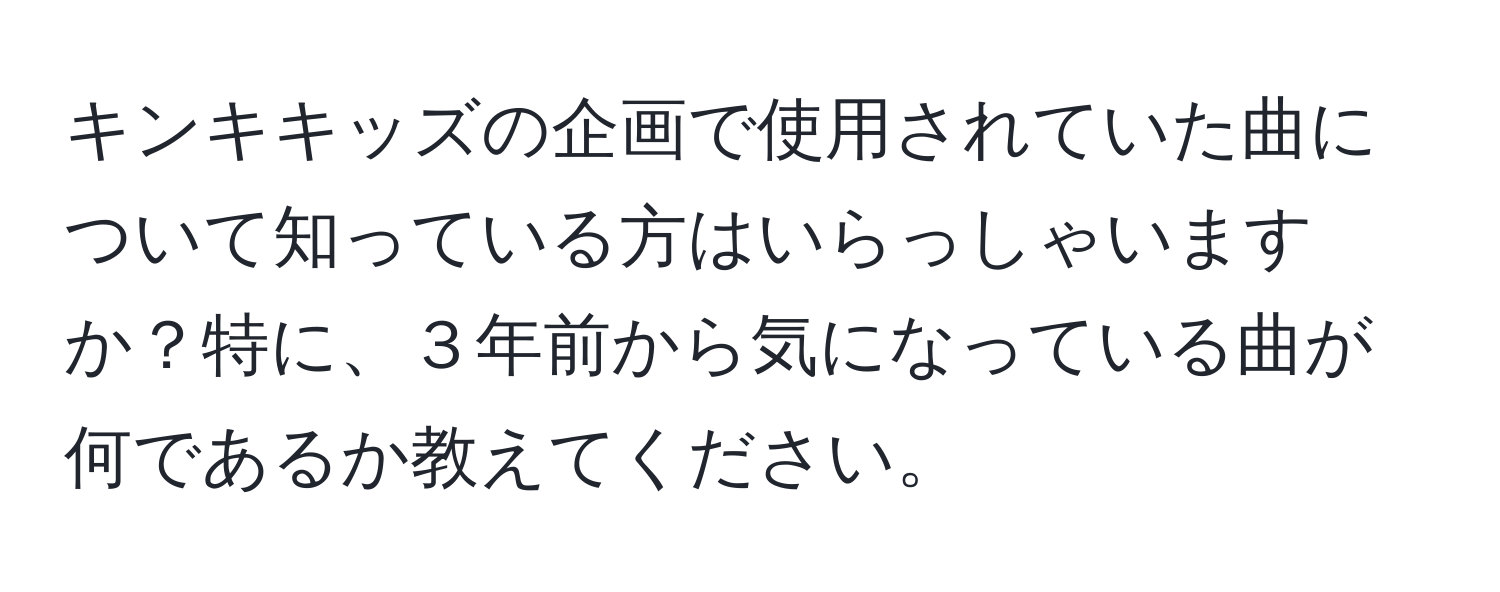 キンキキッズの企画で使用されていた曲について知っている方はいらっしゃいますか？特に、３年前から気になっている曲が何であるか教えてください。