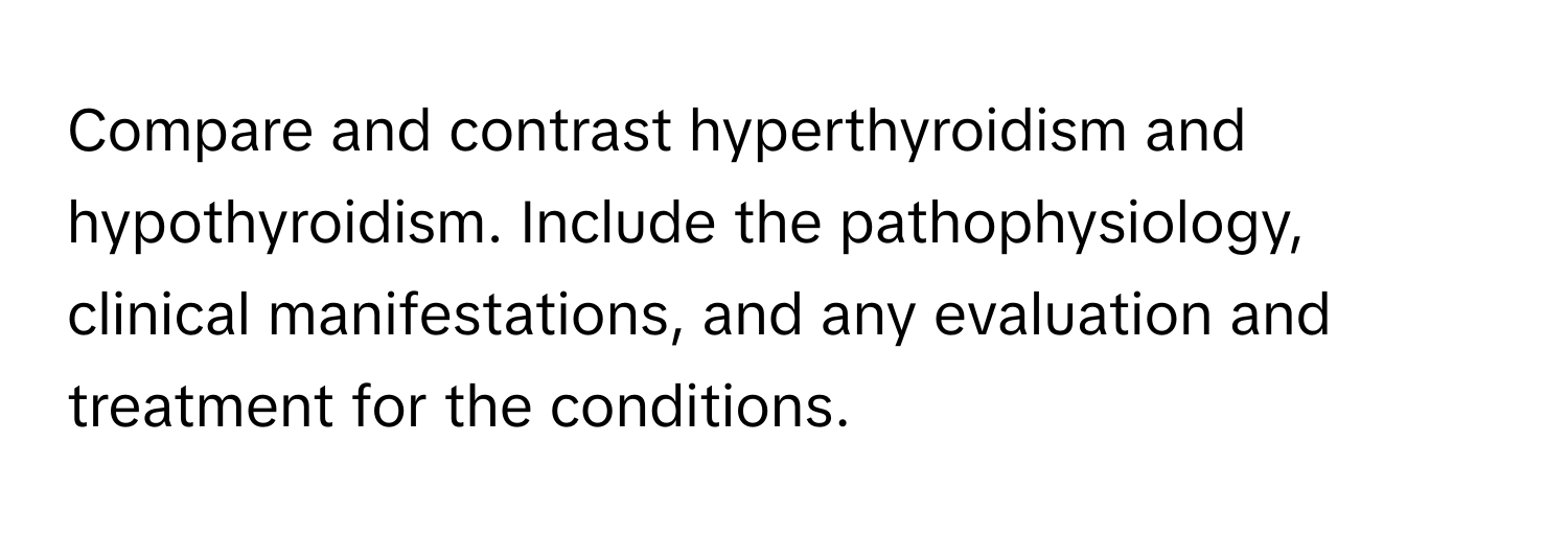 Compare and contrast hyperthyroidism and hypothyroidism. Include the pathophysiology, clinical manifestations, and any evaluation and treatment for the conditions.