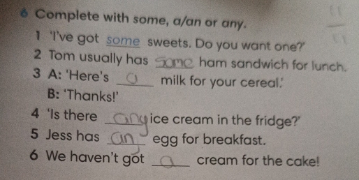 é Complete with some, a/an or any. 
1 ‘I’ve got some sweets. Do you want one?' 
2 Tom usually has _ham sandwich for lunch. 
3 A: ‘Here’s _milk for your cereal.' 
B: ‘Thanks!’ 
4 ‘Is there _ice cream in the fridge?' 
5 Jess has _egg for breakfast. 
6 We haven't got _cream for the cake!