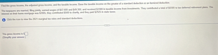 Find the gross income, the adjusted gross income, and the tuxable income. Base the tuxable income on the greater of a standard deduction or an itemized deduction. 
The taxpoyers are married, filling jointly, eared wages of $57,600 and $49,300, and received $3300 in taxable income from investments. They contributed a total of $8300 to tax-deferred retirement plans. The 
interest on their home mortgage was $3905, they contributed $560 to chanty, and they paid $2925 in state taxes. 
a Click the icon to view the 2021 marginal tax rates and standard deductions. 
The grass income is $□
(Simpiy your aroer )