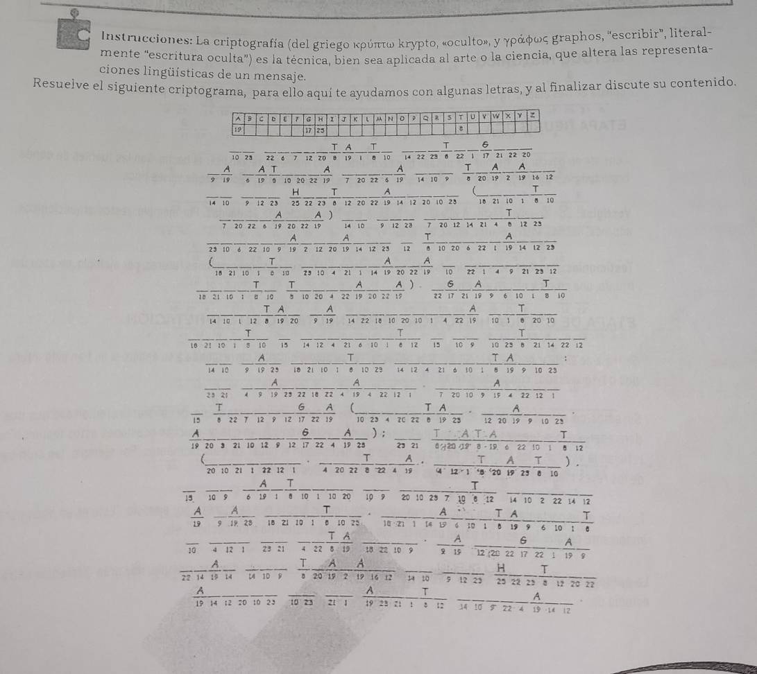 Instrucciones: La criptografía (del griegο κρύπτω κrypto, «oculto», γ γράφως graphos, 'escribir”, literal-
mente “escritura oculta”) es la técnica, bien sea aplicada al arte o la ciencia, que altera las representa-
ciones lingüísticas de un mensaje.
Resuelve el siguiente criptograma, para ello aquí te ayudamos con algunas letras, y al finalizar discute su contenido.
10 23 frac 22-frac 12 T/20 frac Afrac 12-frac Tfrac 10
_
212220
 A/9  A/12  A/12  T/2  frac 10frac 10 A/10  _7 20 22 6  A/19  _ frac TaA20 A/19  A/2 frac 19 16/16 frac 12
A
、 T
_10 _12 23  H/21  _  B 12 20 22 19 14 12 20 10 23 18 21 10 1 8 10
T
_ - A/19 frac 2022 A/19 ) _14 10 9 12 23 7 20 12 12 23
A A
A
_23 10 6 22 10 9 19 2 12 20 19 14 12 23 overline 12  T/8  10 20 6 22 1 19 14 12 23
__
_
A
18 21 23 10 14 overline 19overline 20overline 22overline 19 102214 12
frac 2110-frac 1frac 10 frac T5frac 10frac 20 A/22  A/19  A/20  A/22  6/19 17 A/21 frac A9frac 6 T/10 
_  2x+1
frac 14frac 10 T/1  A/8 frac 19frac 20 A/9  _ 142 overline 18overline 10overline 20overline 10overline 1overline 4overline 22overline 19 frac 10-frac 1 1/20 frac 10
_
_ T _  _ _ T_ A -
^circ   A/9  A/19 frac 25 _i0 21 1wedge 1022 14 12 4 21
A
n _ =_  .. A
25214 23221822419422121 72010919422121
frac 5  T/8 frac 22-frac 12 6/9  A/12 frac 19frac 19(frac 10frac 23frac frac A22· frac 19frac 23· frac 12 A/19 frac 9frac 10frac 23 _
20 3 21 10 12 9  6/17 frac 22 A/4 frac 19frac 28): T/23  T/1 6420 AT· A/18· 19  6/6  22/10 
_20 10 21 1 22 12 1 frac 1·  T/4 frac TA224·  T/4 ·  T/12* 1  T/120  A/19  T/25  T/8 frac 10 ) .
overline 15 frac 10 A/9  A/6  T/1 frac 10frac 10frac 10frac 10frac 10frac 20frac 23frac 10 T/8 12 14 10 2 22 14 12
T
 A/19  overline 19overline 28 18 21 w   
10 21 1 14 1 11 19 9 6 10 1
overline 10 _ 4121 23:1 _ - T/4  A/22 frac 19frac 18frac 10 A/10  A/120  6/22  A/17  A/22 
frac 22 A/14 frac 14frac 14frac 10frac 8 - T/8  A/20192  A/191612 frac 1110frac 912 H/25  T/22  T/23 frac frac 12frac 2
2?
_
overline 1
__
_
_
_ _  _ 
19 23 21 : 34 10 7 22 15 -1 d