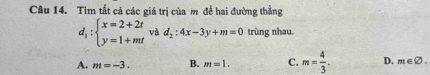 Tìm tất cả các giá trị của m đề hai đường thẳng
d_1:beginarrayl x=2+2t y=1+mtendarray.  vad_2:4x-3y+m=0 trùng nhau
A. m=-3. B. m=1. C. m= 4/3 . D. m∈ varnothing.