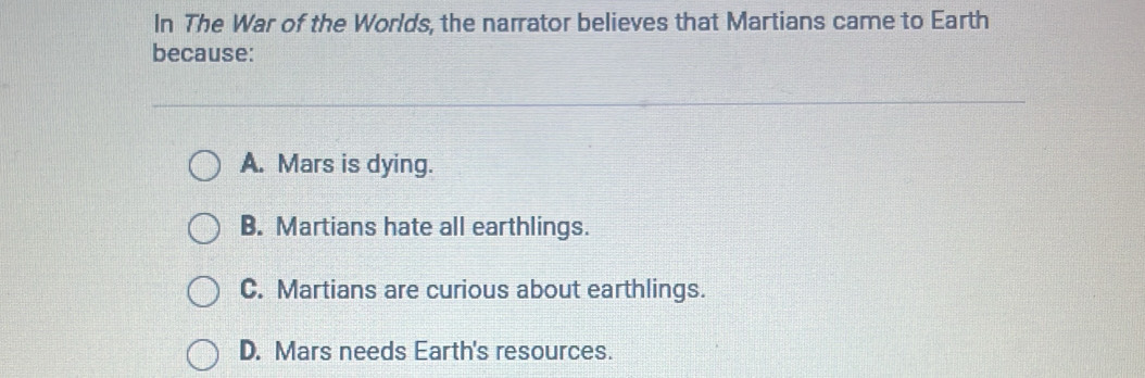 In The War of the Worlds, the narrator believes that Martians came to Earth
because:
A. Mars is dying.
B. Martians hate all earthlings.
C. Martians are curious about earthlings.
D. Mars needs Earth's resources.