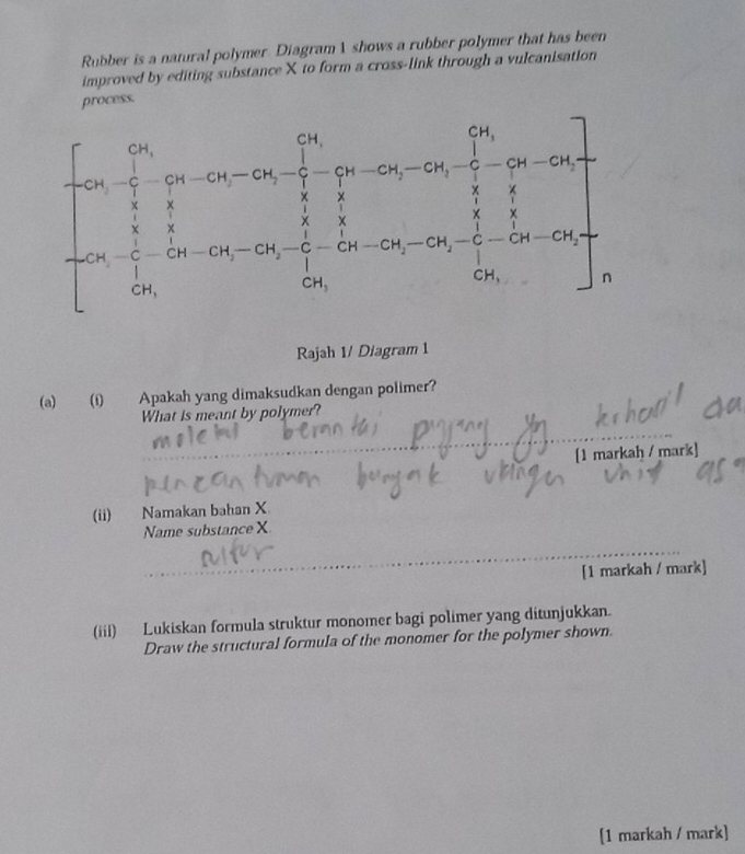 Rubber is a natural polymer Diagram 1 shows a rubber polymer that has been
improved by editing substance X to form a cross-link through a vulcanisation
process.
Rajah 1/ Diagram 1
(a) (i) Apakah yang dimaksudkan dengan polimer?
What is meant by polymer?
[1 markah / mark]
(ii) Namakan bahan X
Name substance X
[1 markah / mark]
(iii) Lukiskan formula struktur monomer bagi polimer yang ditunjukkan.
Draw the structural formula of the monomer for the polymer shown
[1 markah / mark]