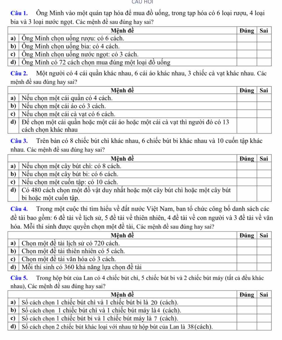 CAU HOI 
Câu 1. Ông Minh vào một quán tạp hóa đề mua đồ uống, trong tạp hóa có 6 loại rượu, 4 loại 
bia và 3 loại nước ngọt. Các mệnh đề sau đúng hay sai? 
Câu 2. Một người có 4 cái quần khác nhau, 6 cái áo khác nhau, 3 chiếc cà vạt khác nhau. Các 
Câu 3. Trên bàn có 8 chiếc bút chì khác nhau, 6 chiếc bút bi khác nhau và 10 cuốn tập khác 
nhau. Các mệnh đề sau đúng hay 
Câu 4. Trong một cuộc thi tìm hiều về đất nước Việt Nam, ban tổ chức công bố danh sách các 
đề tài bao gồm: 6 đề tài về lịch sử, 5 đề tài về thiên nhiên, 4 đề tài về con người và 3 đề tài về văn 
hóa. Mỗi thí sinh được quyền chọn một đề tài, Các mệnh đề sau đúng hay sai? 
Câu 5. Trong hộp bút của Lan có 4 chiếc bút chì, 5 chiếc bút bi và 2 chiếc bút máy (tắt cả đều khác
