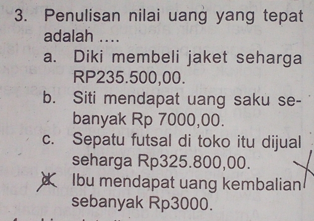 Penulisan nilai uang yang tepat
adalah ....
a. Diki membeli jaket seharga
RP235.500,00.
b. Siti mendapat uang saku se-
banyak Rp 7000,00.
c. Sepatu futsal di toko itu dijual
seharga Rp325.800,00.
a Ibu mendapat uang kembalian
sebanyak Rp3000.