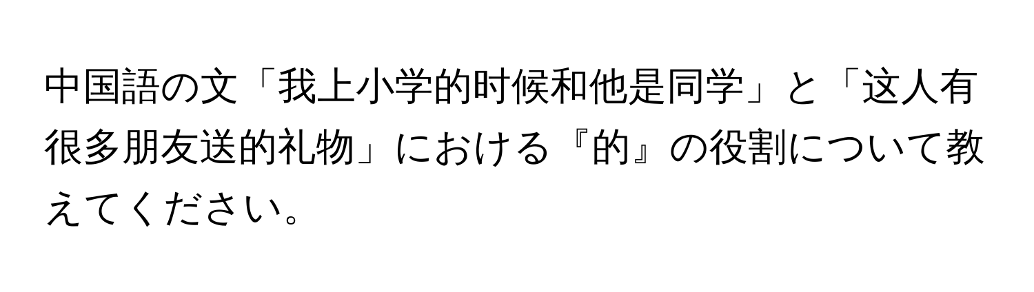 中国語の文「我上小学的时候和他是同学」と「这人有很多朋友送的礼物」における『的』の役割について教えてください。