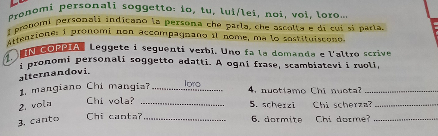 Pronomi personali soggetto: io, tu, lui/lei, noi, voi, loro... 
I pronomi personali indicano la persona che parla, che ascolta e di cui si parla. 
Attenzione: i pronomi non accompagnano il nome, ma lo sostituiscono. 
1. IN COPPIA Leggete i seguenti verbi. Uno fa la domanda e l’altro scrive 
i pronomi personali soggetto adatti. A ogni frase, scambiatevi i ruoli, 
alternandovi. 
loro 
1. mangiano Chi mangia? _4. nuotiamo Chi nuota?_ 
Chi vola? 
2. vola _5. scherzi Chi scherza?_ 
3. canto Chi canta?_ 
6. dormite Chi dorme?_