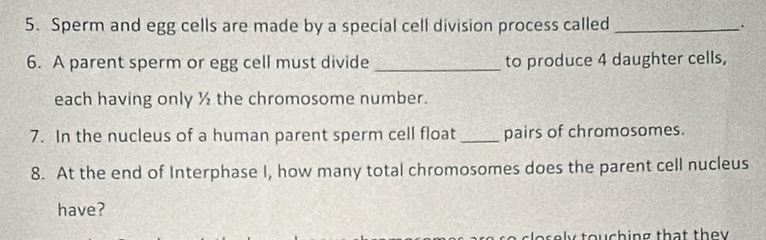 Sperm and egg cells are made by a special cell division process called _. 
6. A parent sperm or egg cell must divide_ to produce 4 daughter cells, 
each having only ½ the chromosome number. 
7. In the nucleus of a human parent sperm cell float _pairs of chromosomes. 
8. At the end of Interphase I, how many total chromosomes does the parent cell nucleus 
have? 
as l y touching that they