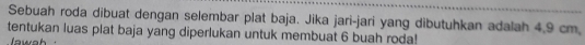 Sebuah roda dibuat dengan selembar plat baja. Jika jari-jari yang dibutuhkan adalah 4,9 cm, 
tentukan luas plat baja yang diperlukan untuk membuat 6 buah roda! 
wa h