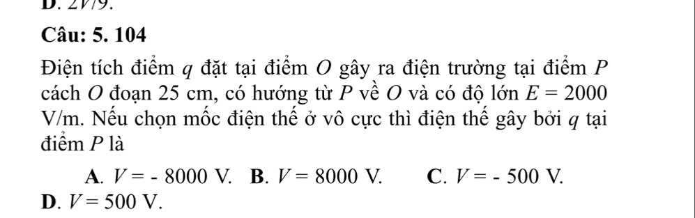 2V79.
Câu: 5. 104
Điện tích điểm q đặt tại điểm O gây ra điện trường tại điểm P
cách O đoạn 25 cm, có hướng từ P về O và có độ lớn E=2000
V/m. Nếu chọn mốc điện thế ở vô cực thì điện thể gây bởi q tại
điểm P là
A. V=-8000V. B. V=8000V. C. V=-500V.
D. V=500V.