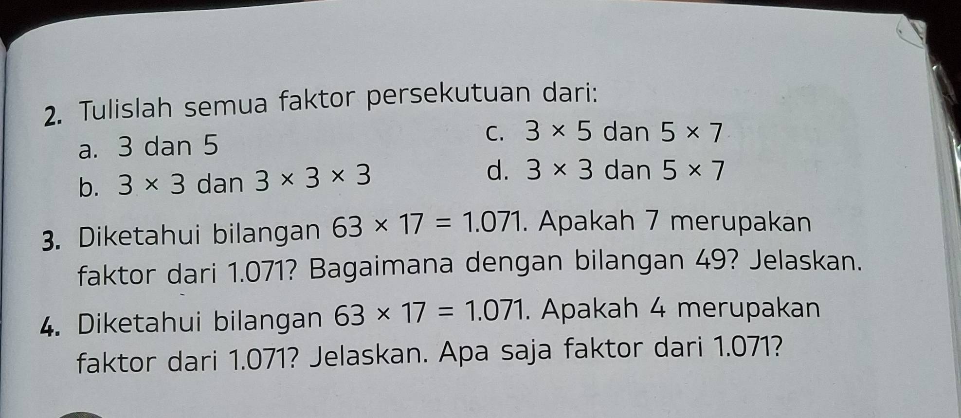 Tulislah semua faktor persekutuan dari:
a. 3 dan 5 C. 3* 5 dan 5* 7
d.
b. 3* 3 dan 3* 3* 3 3* 3 dan 5* 7
3. Diketahui bilangan 63* 17=1.071. Apakah 7 merupakan
faktor dari 1.071? Bagaimana dengan bilangan 49? Jelaskan.
4. Diketahui bilangan 63* 17=1.071. Apakah 4 merupakan
faktor dari 1.071? Jelaskan. Apa saja faktor dari 1.071?