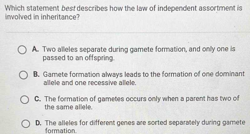 Which statement best describes how the law of independent assortment is
involved in inheritance?
A. Two alleles separate during gamete formation, and only one is
passed to an offspring.
B. Gamete formation always leads to the formation of one dominant
allele and one recessive allele.
C. The formation of gametes occurs only when a parent has two of
the same allele.
D. The alleles for different genes are sorted separately during gamete
formation.