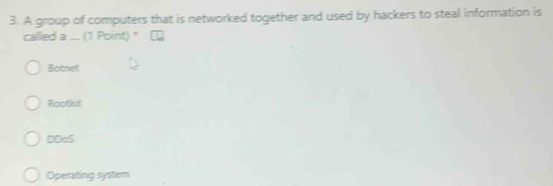 A group of computers that is networked together and used by hackers to steal information is
callled a ... (1 Point) *
Botnet
Roothit
DDoS
Operating syrtam