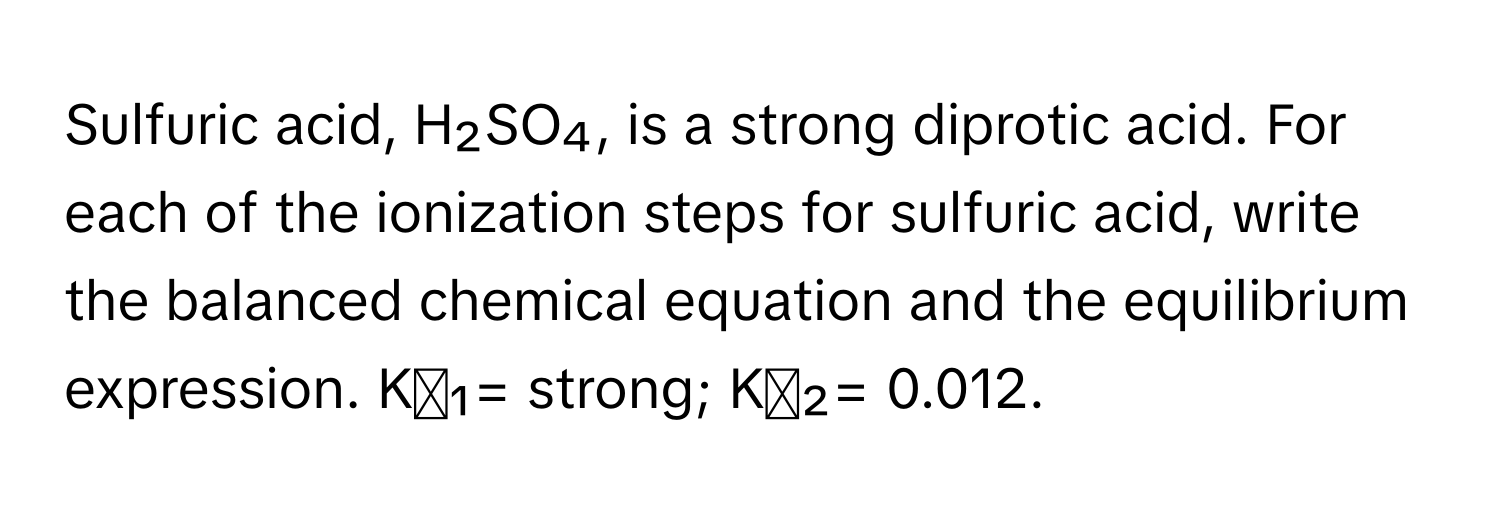 Sulfuric acid, H₂SO₄, is a strong diprotic acid. For each of the ionization steps for sulfuric acid, write the balanced chemical equation and the equilibrium expression. Kₐ₁= strong; Kₐ₂= 0.012.