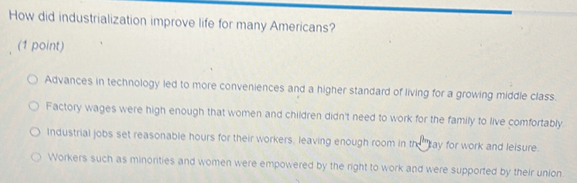 How did industrialization improve life for many Americans?
(1 point)
Advances in technology led to more conveniences and a higher standard of living for a growing middle class.
Factory wages were high enough that women and children didn't need to work for the family to live comfortably.
Industrial jobs set reasonable hours for their workers, leaving enough room in th ''day for work and leisure.
Workers such as minorities and women were empowered by the right to work and were supported by their union.