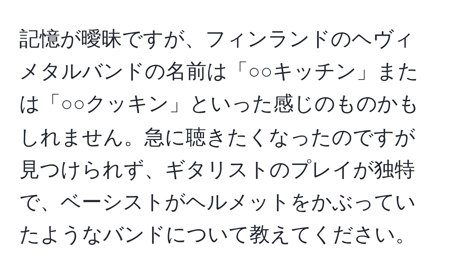 記憶が曖昧ですが、フィンランドのヘヴィメタルバンドの名前は「○○キッチン」または「○○クッキン」といった感じのものかもしれません。急に聴きたくなったのですが見つけられず、ギタリストのプレイが独特で、ベーシストがヘルメットをかぶっていたようなバンドについて教えてください。