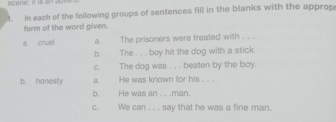 scene; it is an auve 
1. In each of the following groups of sentences fill in the blanks with the approp 
form of the word given. 
a. cruel a. The prisoners were treated with . . . 
b. The . . . boy hit the dog with a stick 
c. The dog was . . . beaten by the boy. 
b. honesty a. He was known for his . . . 
b. He was an . . .man. 
C. We can . . . say that he was a fine man.