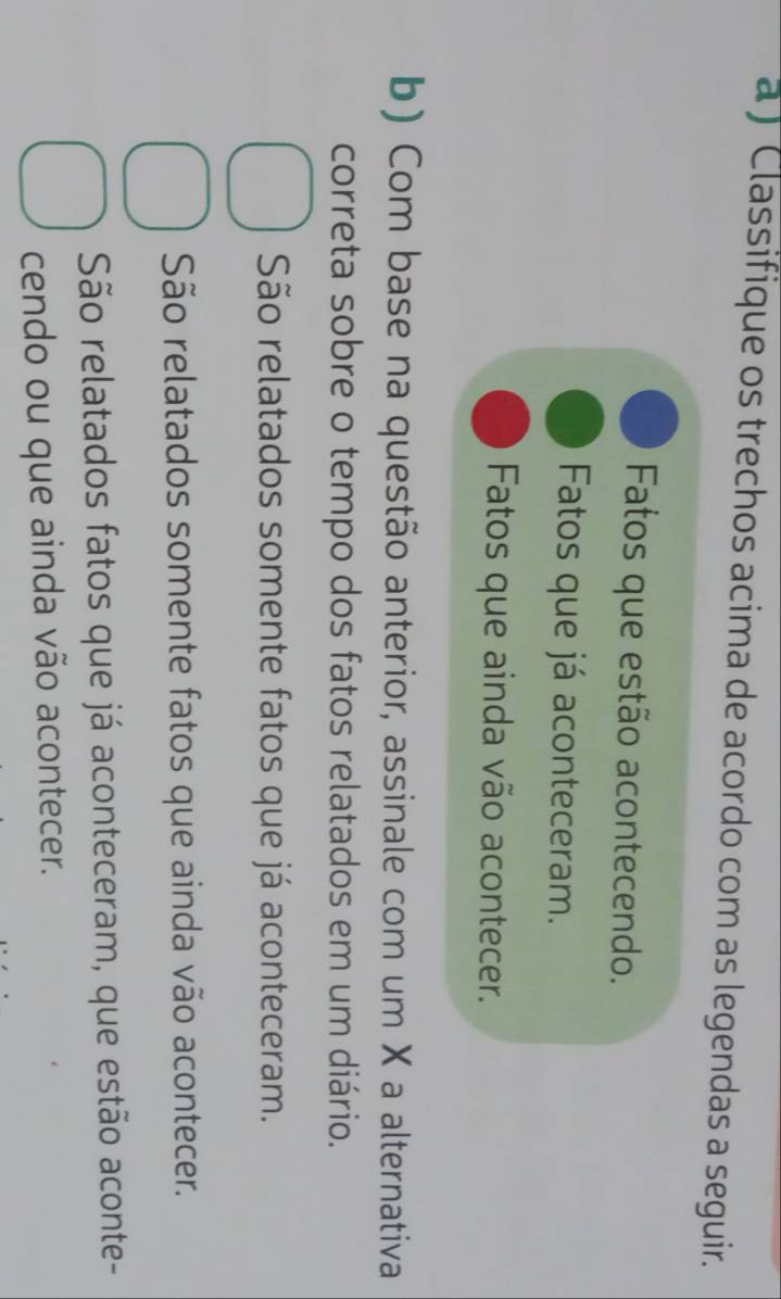 a ) Classifique os trechos acima de acordo com as legendas a seguir.
Fatos que estão acontecendo.
Fatos que já aconteceram.
Fatos que ainda vão acontecer.
b) Com base na questão anterior, assinale com um X a alternativa
correta sobre o tempo dos fatos relatados em um diário.
São relatados somente fatos que já aconteceram.
São relatados somente fatos que ainda vão acontecer.
São relatados fatos que já aconteceram, que estão aconte-
cendo ou que ainda vão acontecer.