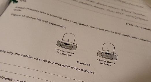 3+5. 
goe 
Figure 13 shows his first experiment 
peeph Prestley was a scientist who investigated how green plants and combustion affecte 
( Total for questh 
candle sealed in a bell jar 
_ate why the candle was not burning after three minutes candle after 3 minutes
Figure 13 
_ 
Priestley con