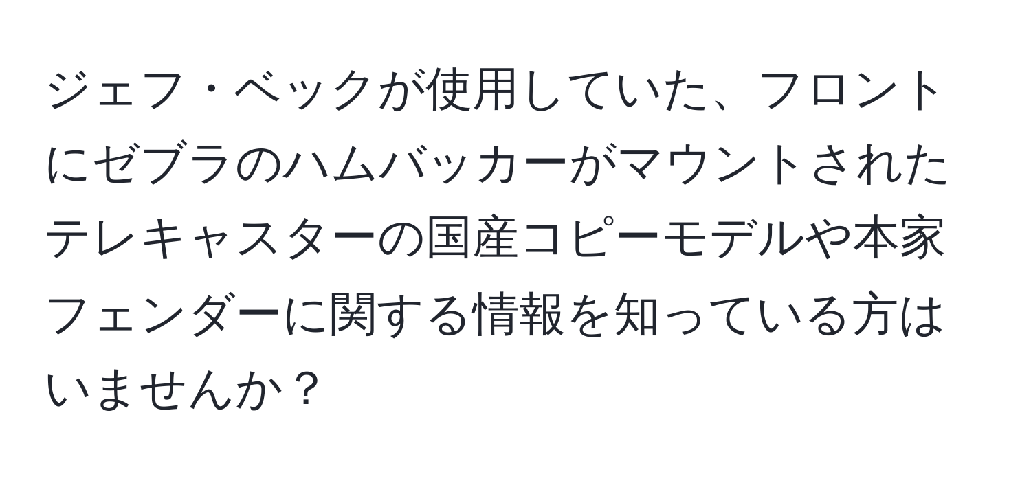 ジェフ・ベックが使用していた、フロントにゼブラのハムバッカーがマウントされたテレキャスターの国産コピーモデルや本家フェンダーに関する情報を知っている方はいませんか？