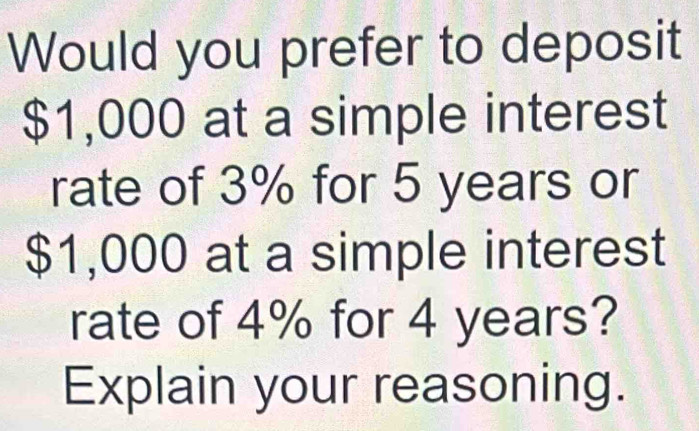 Would you prefer to deposit
$1,000 at a simple interest 
rate of 3% for 5 years or
$1,000 at a simple interest 
rate of 4% for 4 years? 
Explain your reasoning.