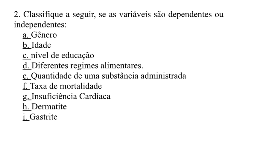 Classifique a seguir, se as variáveis são dependentes ou 
independentes: 
a. Gênero 
b._Idade 
c. nível de educação 
d_Diferentes regimes alimentares. 
e. Quantidade de uma substância administrada 
f_Taxa de mortalidade 
g_Insuficiência Cardíaca 
h_Dermatite 
i._Gastrite