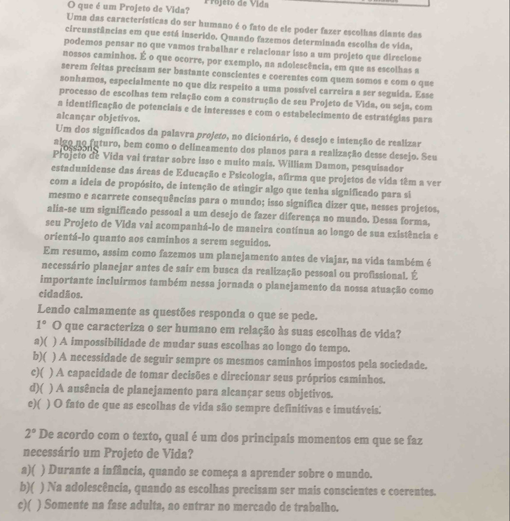 Projéto de Vida
O que é um Projeto de Vida?
Uma das características do ser humano é o fato de ele poder fazer escolhas diante das
circunstâncias em que está inserido. Quando fazemos determinada escolha de vida,
podemos pensar no que vamos trabalhar e relacionar isso a um projeto que direcione
nossos caminhos. É o que ocorre, por exemplo, na adolescência, em que as escolhas a
serem feitas precisam ser bastante conscientes e coerentes com quem somos e com o que
sonhamos, especialmente no que diz respeito a uma possível carreira a ser seguída. Esse
processo de escolhas tem relação com a construção de seu Projeto de Vida, ou seja, com
a identificação de potenciais e de interesses e com o estabelecimento de estratégias para
alcançar objetivos.
Um dos significados da palavra projeto, no dicionário, é desejo e intenção de realizar
algo no futuro, bem como o delineamento dos planos para a realização desse desejo. Seu
a a      
Projeto de Vida vai tratar sobre isso e muito mais. William Damon, pesquisador
estadunidense das áreas de Educação e Psicologia, afirma que projetos de vida têm a ver
com a ideia de propósito, de intenção de atingir algo que tenha significado para si
mesmo e acarrete consequências para o mundo; isso significa dizer que, nesses projetos,
alia-se um significado pessoal a um desejo de fazer diferença no mundo. Dessa forma,
seu Projeto de Vida vai acompanhá-lo de maneira contínua ao longo de sua existência e
orientá-lo quanto aos caminhos a serem seguidos.
Em resumo, assim como fazemos um planejamento antes de viajar, na vida também é
necessário planejar antes de sair em busca da realização pessoal ou profissional. É
importante incluirmos também nessa jornada o planejamento da nossa atuação como
cidadãos.
Lendo calmamente as questões responda o que se pede.
1° O que caracteriza o ser humano em relação às suas escolhas de vida?
a)( ) A impossibilidade de mudar suas escolhas ao longo do tempo.
b)( ) A necessidade de seguir sempre os mesmos caminhos impostos pela sociedade.
c)( ) A capacidade de tomar decisões e direcionar seus próprios caminhos.
d)( ) A ausência de planejamento para alcançar seus objetivos.
e)( ) O fato de que as escolhas de vida são sempre definitivas e imutáveis:
2° De acordo com o texto, qual é um dos principais momentos em que se faz
necessário um Projeto de Vida?
a)( ) Durante a infância, quando se começa a aprender sobre o mundo.
b)( ) Na adolescência, quando as escolhas precisam ser mais conscientes e coerentes.
c)( ) Somente na fase adulta, ao entrar no mercado de trabalho.