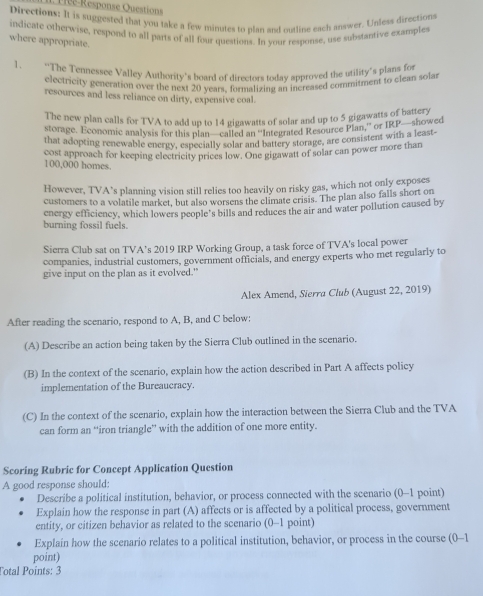 1éé-Response Questions
Directions: It is suggested that you take a few minutes to plan and outline each answer. Unless directions
indicate otherwise, respond to all parts of all four questions. In your response, use substantive examples
where appropriate.
1. *The Tennessee Valley Authority's board of directors today approved the utility's plans for
electricity generation over the next 20 vears, formalizing an increased commitment to clean solar
resources and less reliance on dirty, expensive coal.
The new plan calls for TVA to add up to 14 gigawatts of solar and up to 5 gigawatts of battery
storage, Economic analysis for this plan—called an ''Integrated Resource Plan,'' or IRP—showed
that adopting renewable energy, especially solar and battery storage, are consistent with a least-
100,000 homes. cost approach for keeping electricity prices low. One gigawatt of solar can power more than
However, TVA’s planning vision still relies too heavily on risky gas, which not only exposes
customers to a volatile market, but also worsens the climate crisis. The plan also falls short on
energy efficiency, which lowers people’s bills and reduces the air and water pollution caused by
burning fossil fuels.
Sierra Club sat on TVA’s 2019 IRP Working Group, a task force of TVA's local power
companics, industrial customers, government officials, and energy experts who met regularly to
give input on the plan as it evolved."
Alex Amend, Sierra Club (August 22, 2019)
After reading the scenario, respond to A, B, and C below:
(A) Describe an action being taken by the Sierra Club outlined in the scenario.
(B) In the context of the scenario, explain how the action described in Part A affects policy
implementation of the Bureaucracy.
(C) In the context of the scenario, explain how the interaction between the Sierra Club and the TVA
can form an “iron triangle” with the addition of one more entity.
Scoring Rubric for Concept Application Question
A good response should:
Describe a political institution, behavior, or process connected with the scenario (0-1 point)
Explain how the response in part (A) affects or is affected by a political process, government
entity, or citizen behavior as related to the scenario (0-1 point)
Explain how the scenario relates to a political institution, behavior, or process in the course (0-1
point)
Total Points: 3