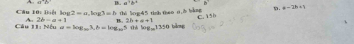 a°b° B. a^7b^4 b^7
Câu 10: Biết log 2=a, log 3=b thì log45 tinh theo a, b bằng D. a-2b+1
C. 15b
A. 2b-a+1 B. 2b+a+1
Câu 11: Nếu a=log _163, b=log _105 thì log _101350 bàng