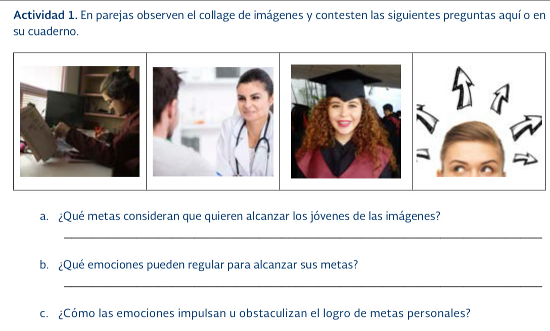 Actividad 1. En parejas observen el collage de imágenes y contesten las siguientes preguntas aquí o en 
su cuaderno. 
a. ¿Qué metas consideran que quieren alcanzar los jóvenes de las imágenes? 
_ 
b. ¿Qué emociones pueden regular para alcanzar sus metas? 
_ 
c. ¿Cómo las emociones impulsan u obstaculizan el logro de metas personales?