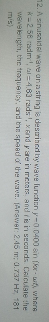 A sinusoidal wave on a string is described by wave function y=0.0400sin (kx-omega t) , where
k=2.56radm^(-1), omega =4.63rads^(-1) , x and yare in meters, and tis in seconds. Calculate the 
wavelength, the frequency, and the speed of the wave. (Answer: 2.45 m; 0.737 Hz, 181
m/s)