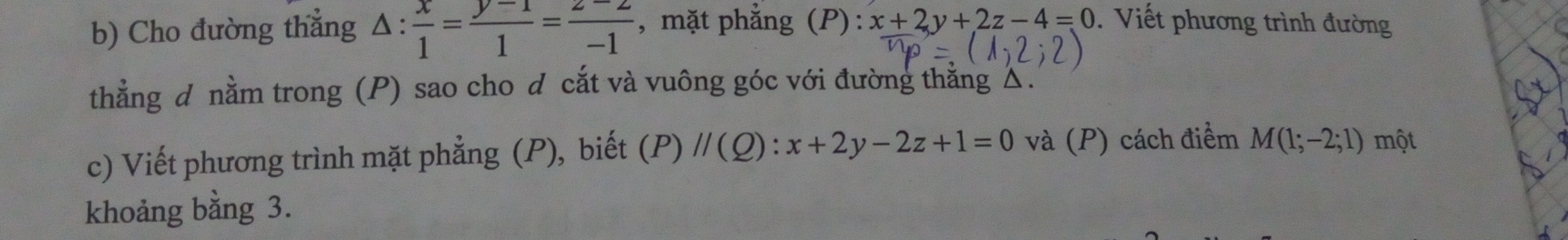 Cho đường thắng △ : x/1 = (y-1)/1 = (z-2)/-1  , mặt phẳng (P): x+2y+2z-4=0 Viết phương trình đường 
thằng d nằm trong (P) sao cho d cắt và vuông góc với đường thăng △. 
c) Viết phương trình mặt phẳng (P), biết (P)//(Q):x+2y-2z+1=0 và (P) cách điểm M(1;-2;1) một 
khoảng bằng 3.